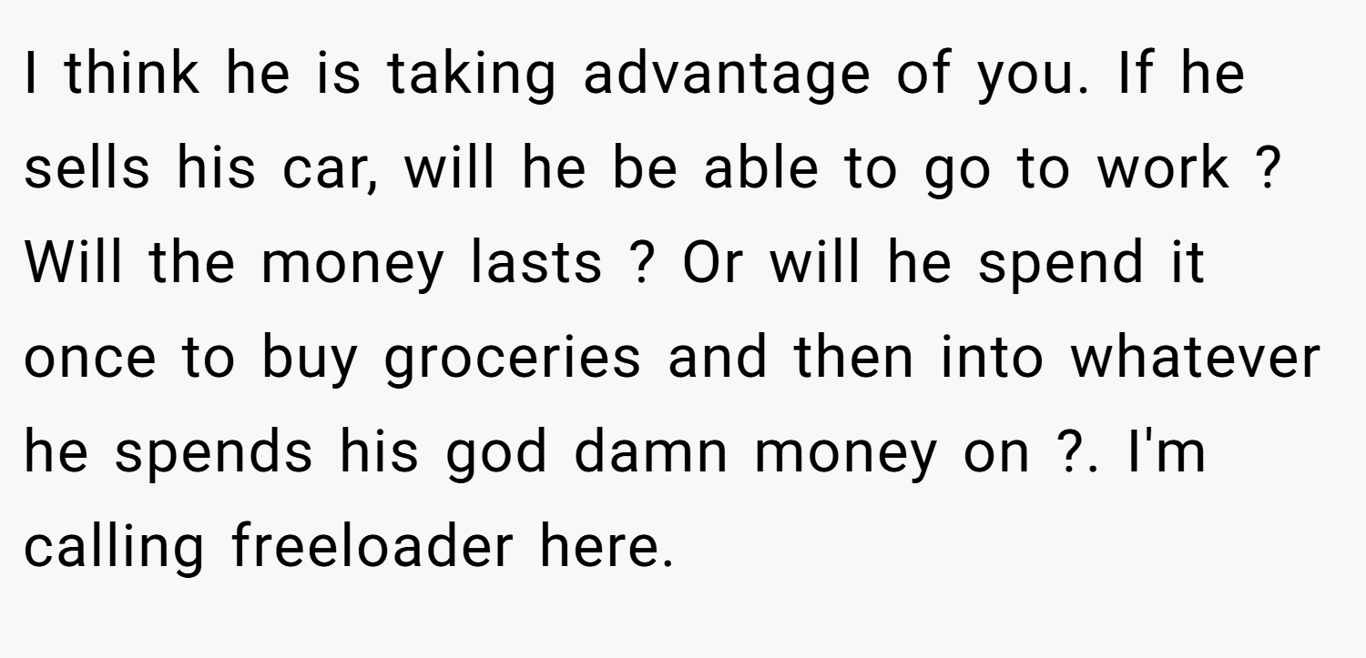 I think he is taking advantage of you. If he sells his car, will he be able to go to work ? Will the money lasts ? Or will he spend it once to buy groceries and then into whatever he spends his god damn money on ?. I'm calling freeloader here.