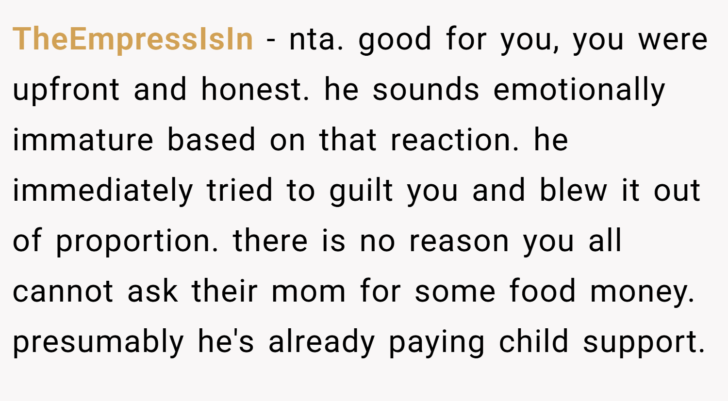 TheEmpressIsIn − nta. good for you, you were upfront and honest. he sounds emotionally immature based on that reaction. he immediately tried to guilt you and blew it out of proportion. there is no reason you all cannot ask their mom for some food money. presumably he's already paying child support.