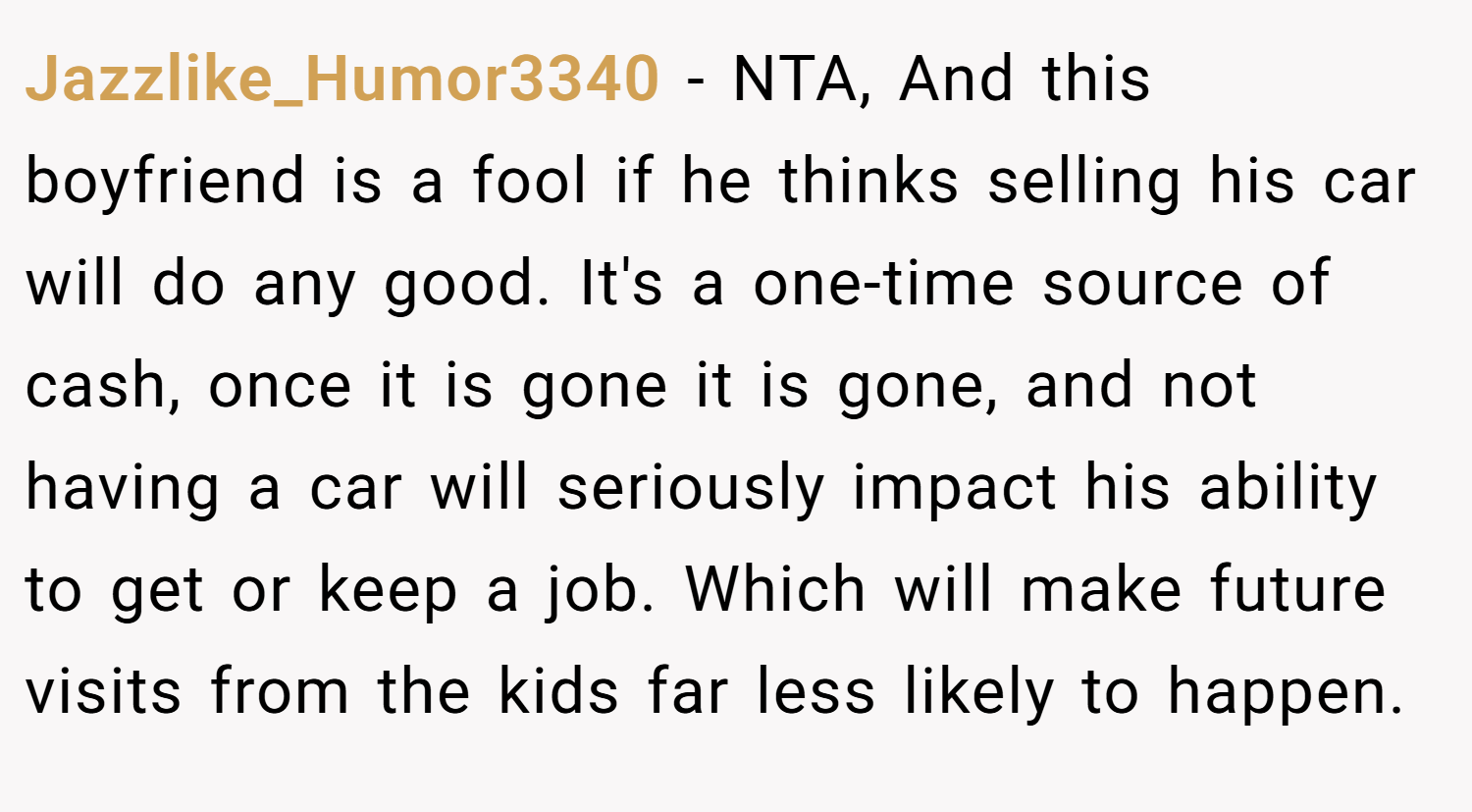 Jazzlike_Humor3340 − NTA, And this boyfriend is a fool if he thinks selling his car will do any good. It's a one-time source of cash, once it is gone it is gone, and not having a car will seriously impact his ability to get or keep a job. Which will make future visits from the kids far less likely to happen.