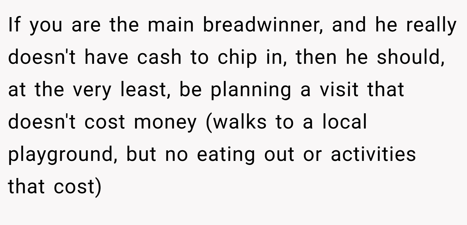 If you are the main breadwinner, and he really doesn't have cash to chip in, then he should, at the very least, be planning a visit that doesn't cost money (walks to a local playground, but no eating out or activities that cost)