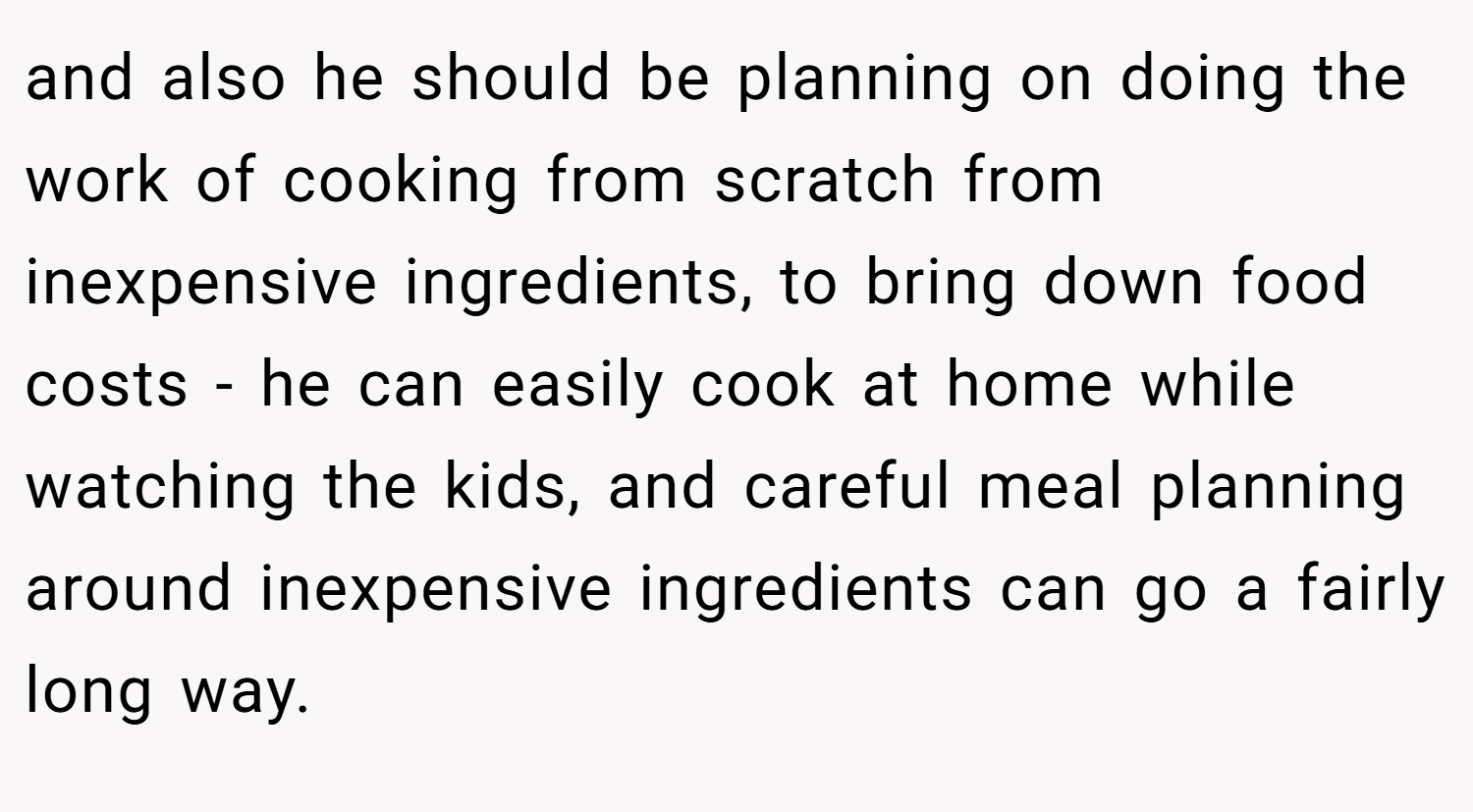 and also he should be planning on doing the work of cooking from scratch from inexpensive ingredients, to bring down food costs - he can easily cook at home while watching the kids, and careful meal planning around inexpensive ingredients can go a fairly long way.