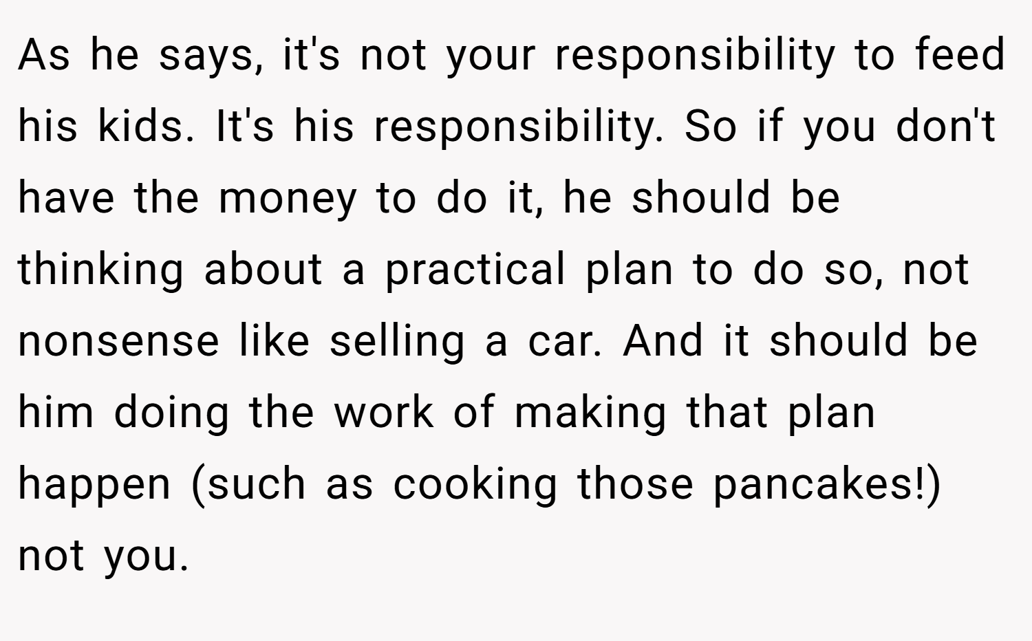 As he says, it's not your responsibility to feed his kids. It's his responsibility. So if you don't have the money to do it, he should be thinking about a practical plan to do so, not nonsense like selling a car. And it should be him doing the work of making that plan happen (such as cooking those pancakes!) not you.