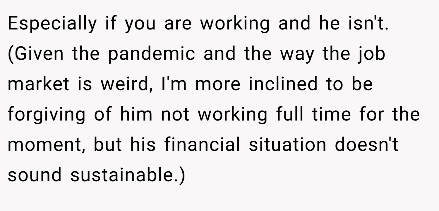 Especially if you are working and he isn't. (Given the pandemic and the way the job market is weird, I'm more inclined to be forgiving of him not working full time for the moment, but his financial situation doesn't sound sustainable.)