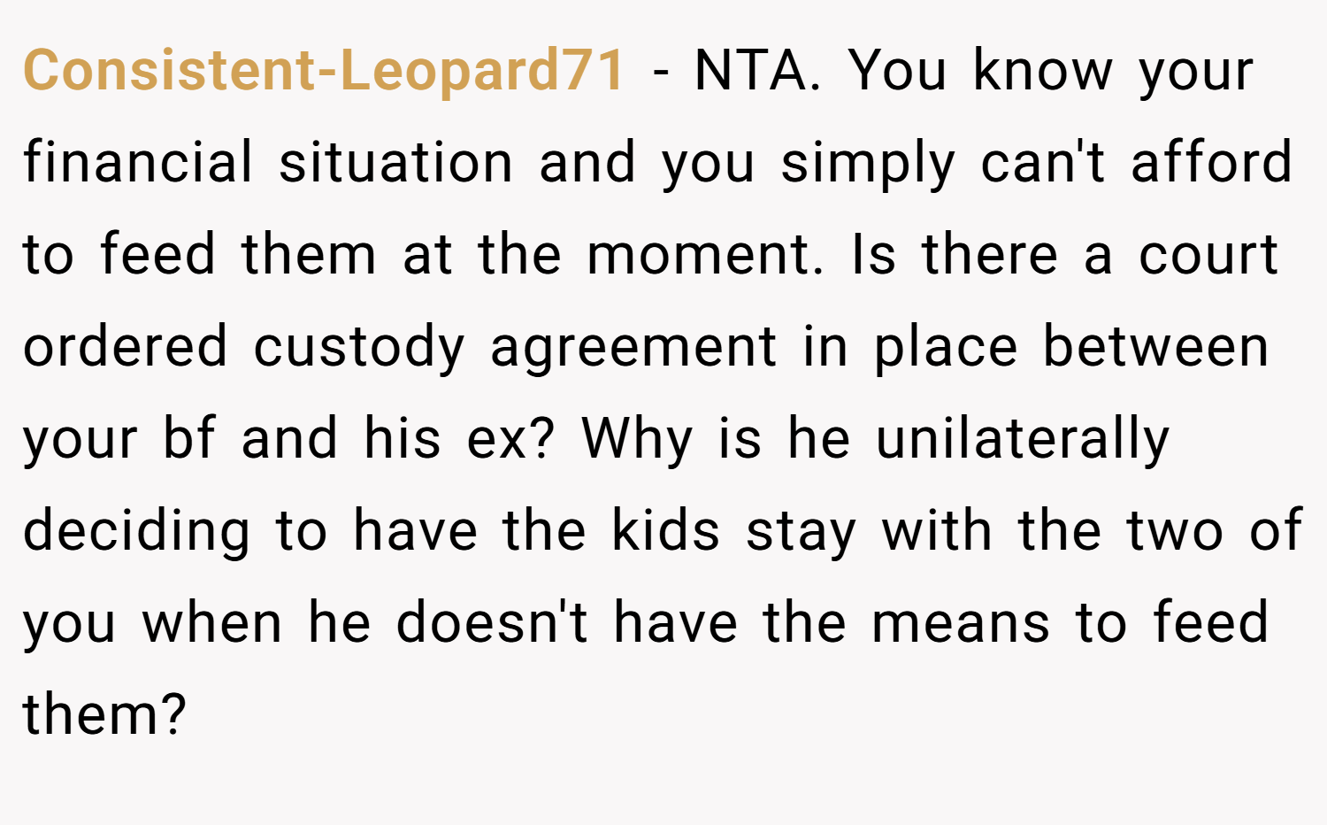 Consistent-Leopard71 − NTA. You know your financial situation and you simply can't afford to feed them at the moment. Is there a court ordered custody agreement in place between your bf and his ex? Why is he unilaterally deciding to have the kids stay with the two of you when he doesn't have the means to feed them?