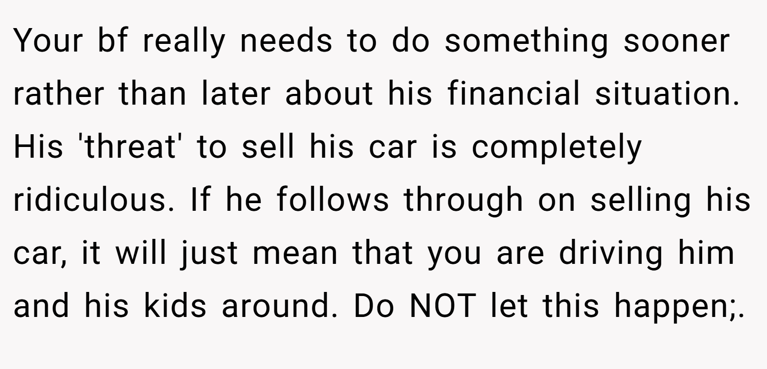 Your bf really needs to do something sooner rather than later about his financial situation. His 'threat' to sell his car is completely ridiculous. If he follows through on selling his car, it will just mean that you are driving him and his kids around. Do NOT let this happen;.