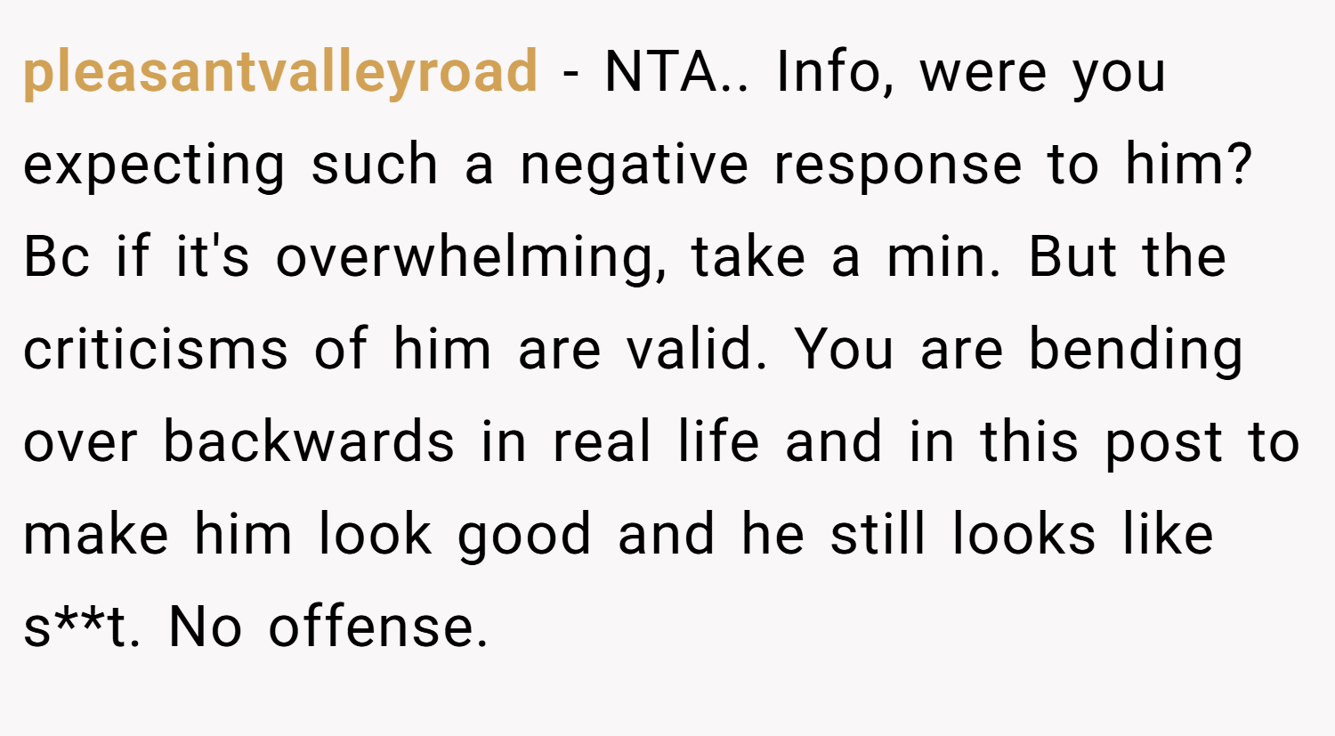 pleasantvalleyroad − NTA.. Info, were you expecting such a negative response to him? Bc if it's overwhelming, take a min. But the criticisms of him are valid. You are bending over backwards in real life and in this post to make him look good and he still looks like s**t. No offense.