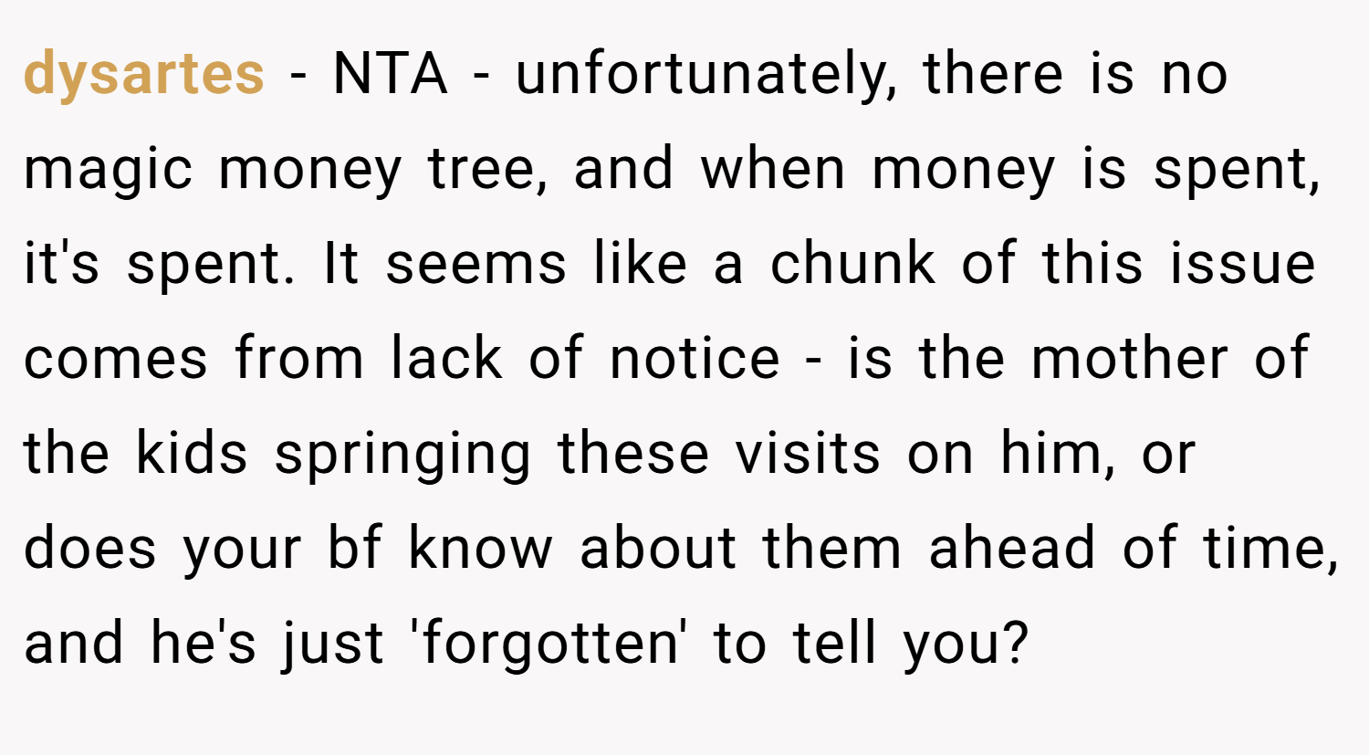 dysartes − NTA - unfortunately, there is no magic money tree, and when money is spent, it's spent. It seems like a chunk of this issue comes from lack of notice - is the mother of the kids springing these visits on him, or does your bf know about them ahead of time, and he's just 'forgotten' to tell you?
