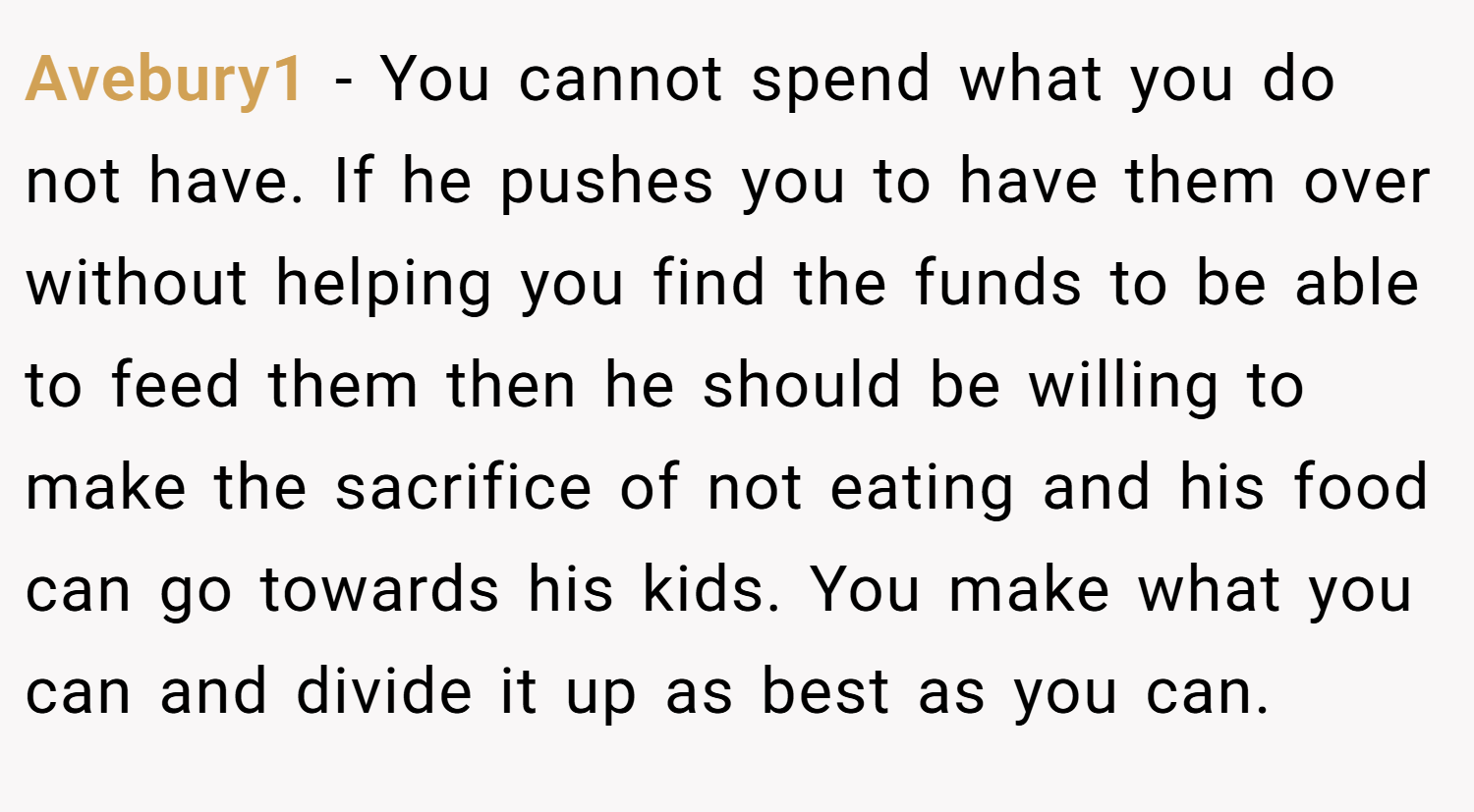Avebury1 − You cannot spend what you do not have. If he pushes you to have them over without helping you find the funds to be able to feed them then he should be willing to make the sacrifice of not eating and his food can go towards his kids. You make what you can and divide it up as best as you can.