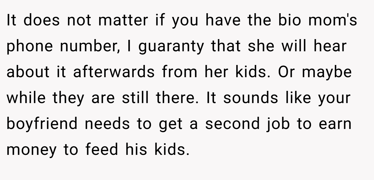It does not matter if you have the bio mom's phone number, I guaranty that she will hear about it afterwards from her kids. Or maybe while they are still there. It sounds like your boyfriend needs to get a second job to earn money to feed his kids.