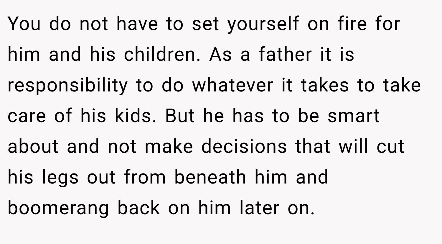 You do not have to set yourself on fire for him and his children. As a father it is responsibility to do whatever it takes to take care of his kids. But he has to be smart about and not make decisions that will cut his legs out from beneath him and boomerang back on him later on.