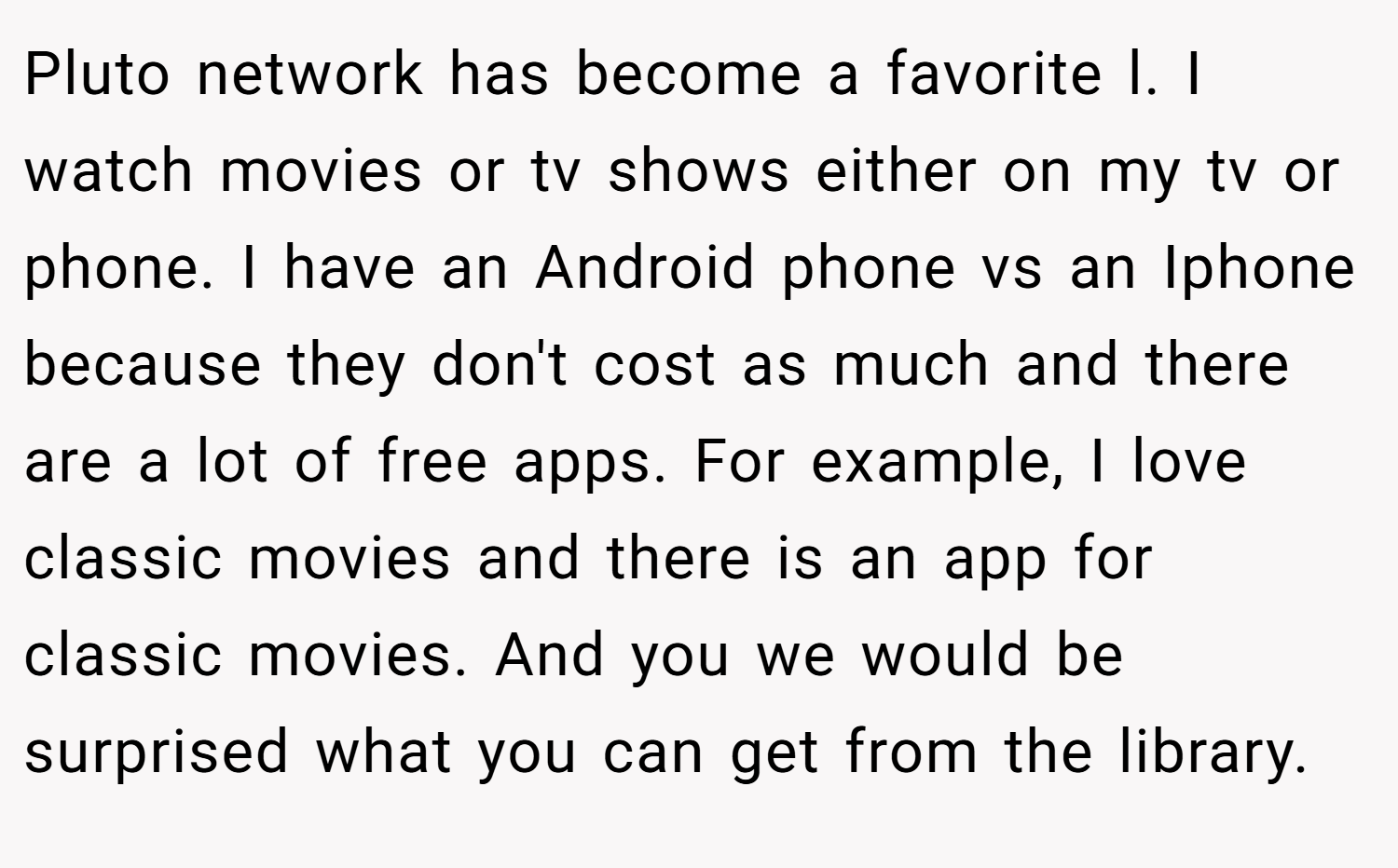 Pluto network has become a favorite l. I watch movies or tv shows either on my tv or phone. I have an Android phone vs an Iphone because they don't cost as much and there are a lot of free apps. For example, I love classic movies and there is an app for classic movies. And you we would be surprised what you can get from the library.