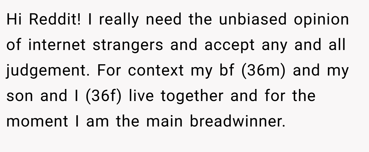 Hi Reddit! I really need the unbiased opinion of internet strangers and accept any and all judgement. For context my bf (36m) and my son and I (36f) live together and for the moment I am the main breadwinner.