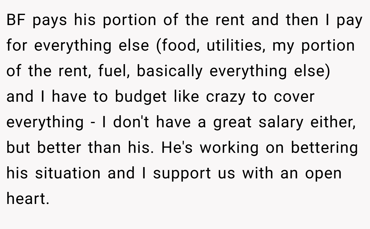 BF pays his portion of the rent and then I pay for everything else (food, utilities, my portion of the rent, fuel, basically everything else) and I have to budget like crazy to cover everything - I don't have a great salary either, but better than his. He's working on bettering his situation and I support us with an open heart.