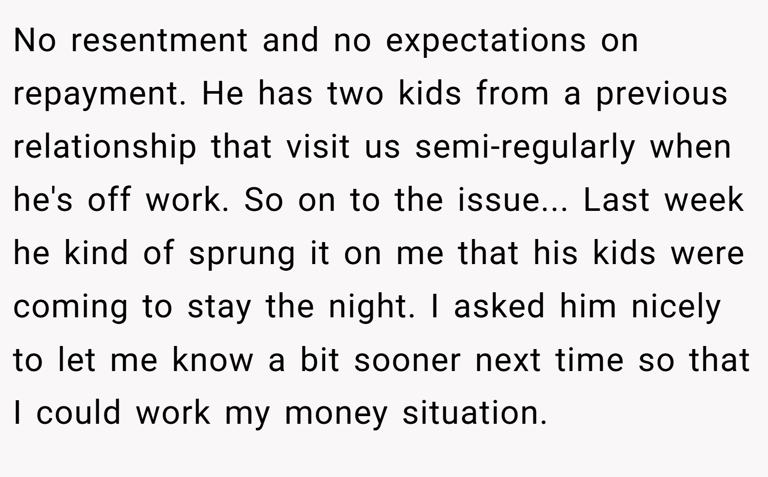 No resentment and no expectations on repayment. He has two kids from a previous relationship that visit us semi-regularly when he's off work. So on to the issue... Last week he kind of sprung it on me that his kids were coming to stay the night. I asked him nicely to let me know a bit sooner next time so that I could work my money situation.