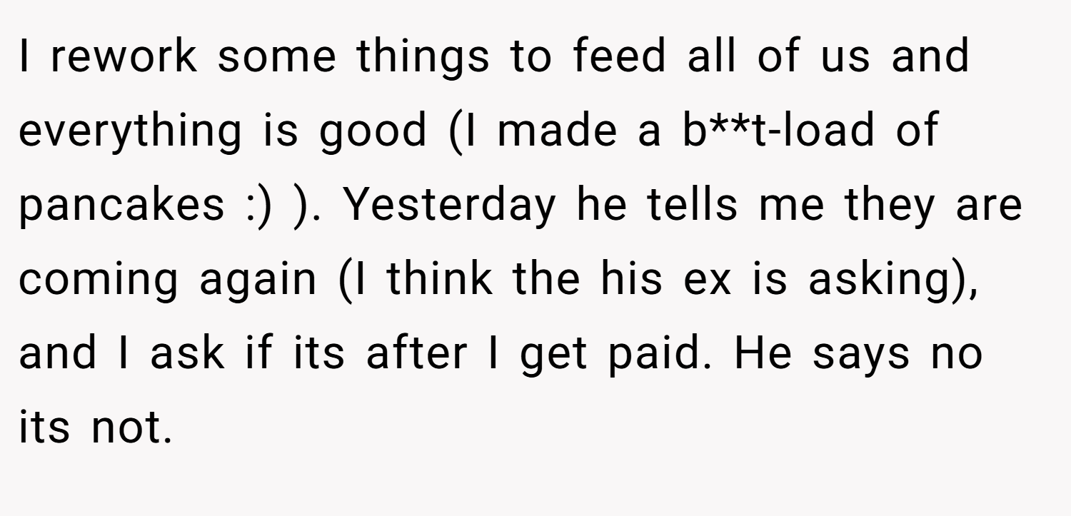 I rework some things to feed all of us and everything is good (I made a b**t-load of pancakes :) ). Yesterday he tells me they are coming again (I think the his ex is asking), and I ask if its after I get paid. He says no its not.