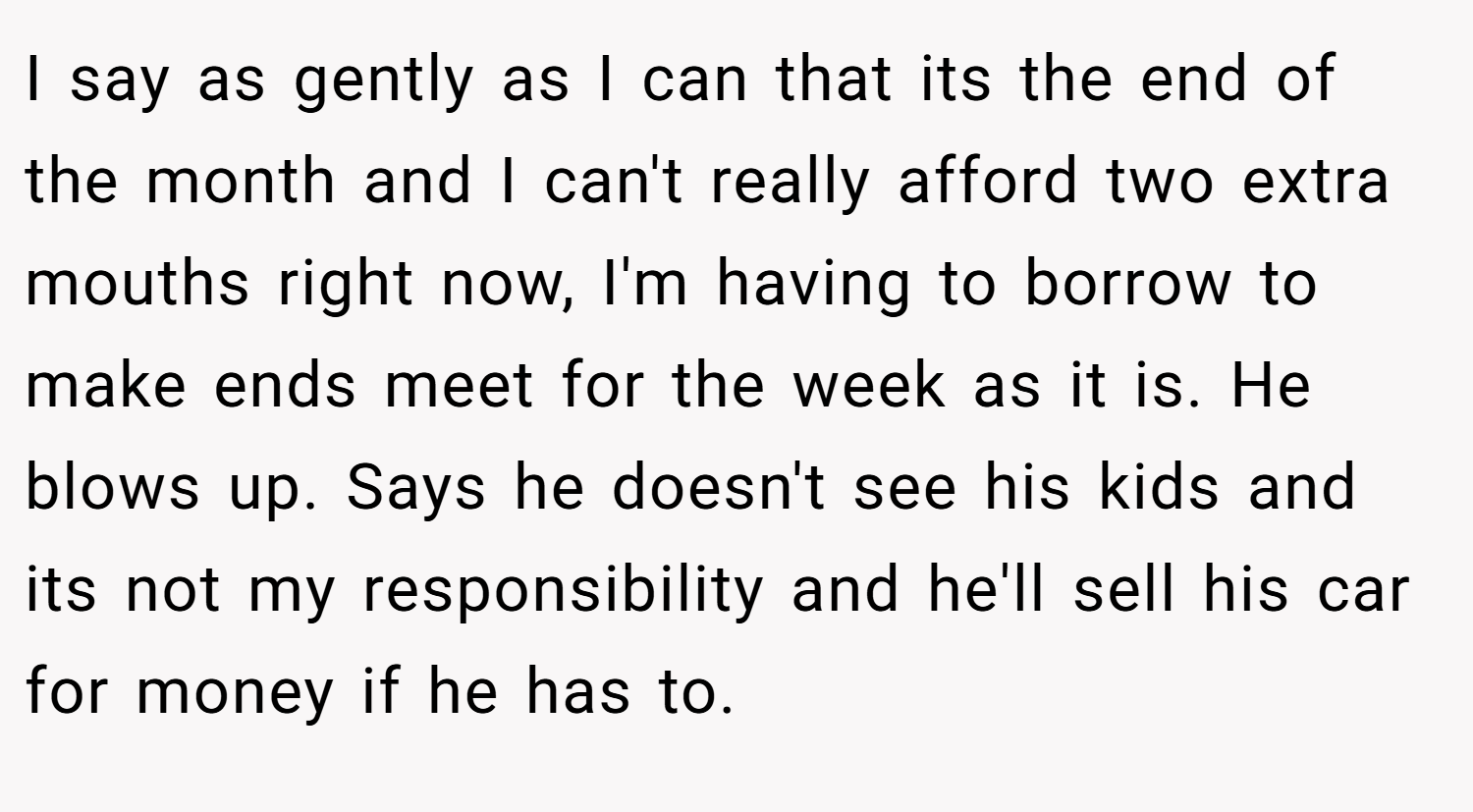 I say as gently as I can that its the end of the month and I can't really afford two extra mouths right now, I'm having to borrow to make ends meet for the week as it is. He blows up. Says he doesn't see his kids and its not my responsibility and he'll sell his car for money if he has to.