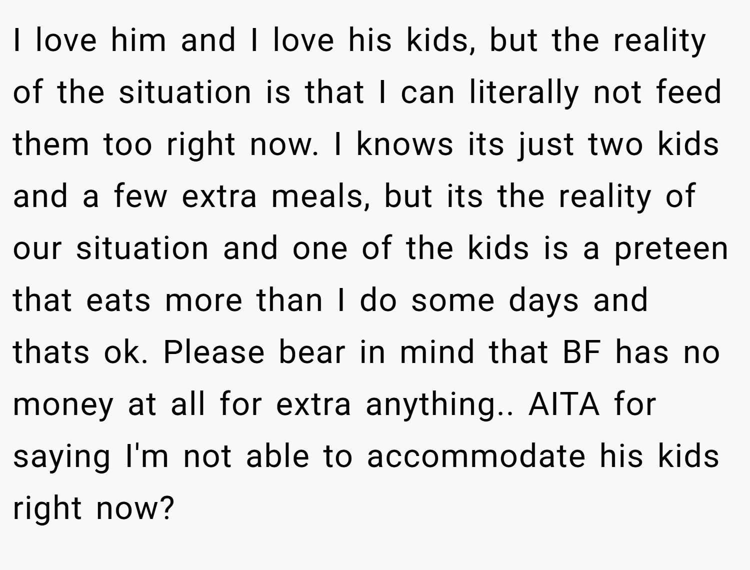 I love him and I love his kids, but the reality of the situation is that I can literally not feed them too right now. I knows its just two kids and a few extra meals, but its the reality of our situation and one of the kids is a preteen that eats more than I do some days and thats ok. Please bear in mind that BF has no money at all for extra anything.. AITA for saying I'm not able to accommodate his kids right now?