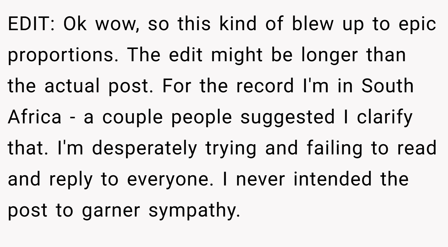 EDIT: Ok wow, so this kind of blew up to epic proportions. The edit might be longer than the actual post. For the record I'm in South Africa - a couple people suggested I clarify that. I'm desperately trying and failing to read and reply to everyone. I never intended the post to garner sympathy.