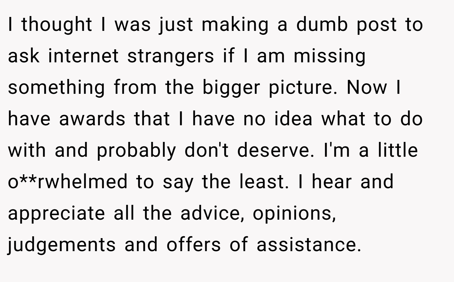 I thought I was just making a dumb post to ask internet strangers if I am missing something from the bigger picture. Now I have awards that I have no idea what to do with and probably don't deserve. I'm a little o**rwhelmed to say the least. I hear and appreciate all the advice, opinions, judgements and offers of assistance.