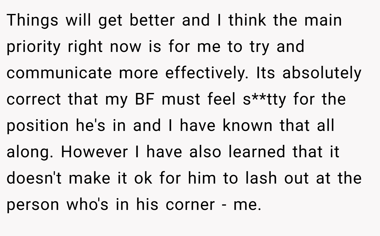 Things will get better and I think the main priority right now is for me to try and communicate more effectively. Its absolutely correct that my BF must feel s**tty for the position he's in and I have known that all along. However I have also learned that it doesn't make it ok for him to lash out at the person who's in his corner - me.