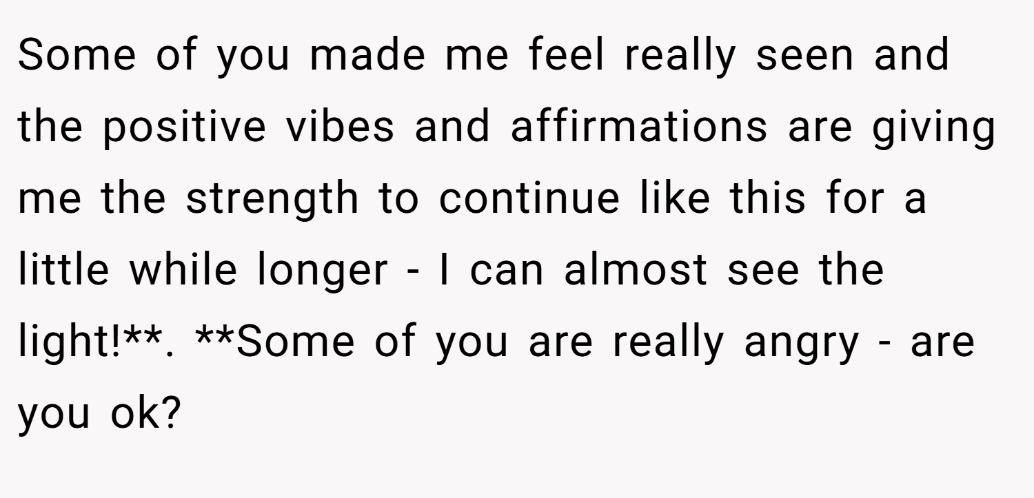Some of you made me feel really seen and the positive vibes and affirmations are giving me the strength to continue like this for a little while longer - I can almost see the light!**. **Some of you are really angry - are you ok?