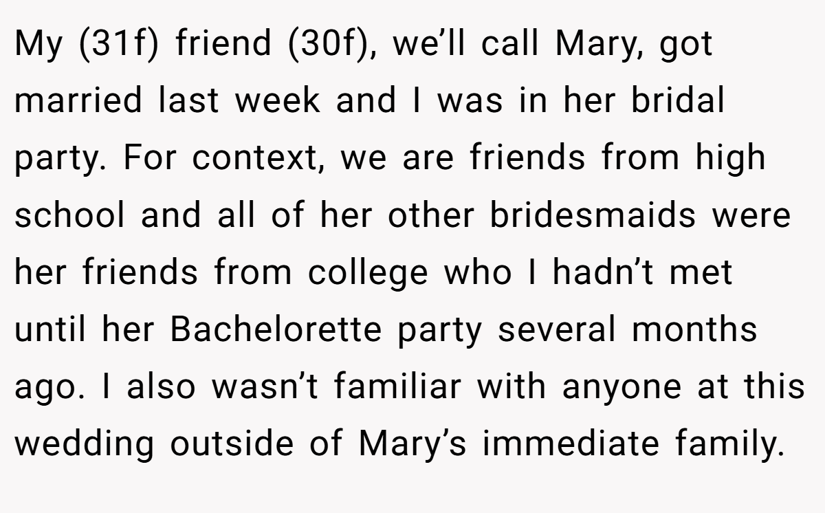 My (31f) friend (30f), we’ll call Mary, got married last week and I was in her bridal party. For context, we are friends from high school and all of her other bridesmaids were her friends from college who I hadn’t met until her Bachelorette party several months ago. I also wasn’t familiar with anyone at this wedding outside of Mary’s immediate family.