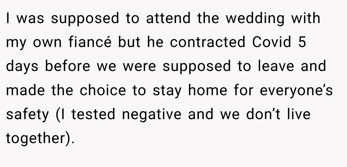 I was supposed to attend the wedding with my own fiancé but he contracted Covid 5 days before we were supposed to leave and made the choice to stay home for everyone’s safety (I tested negative and we don’t live together).