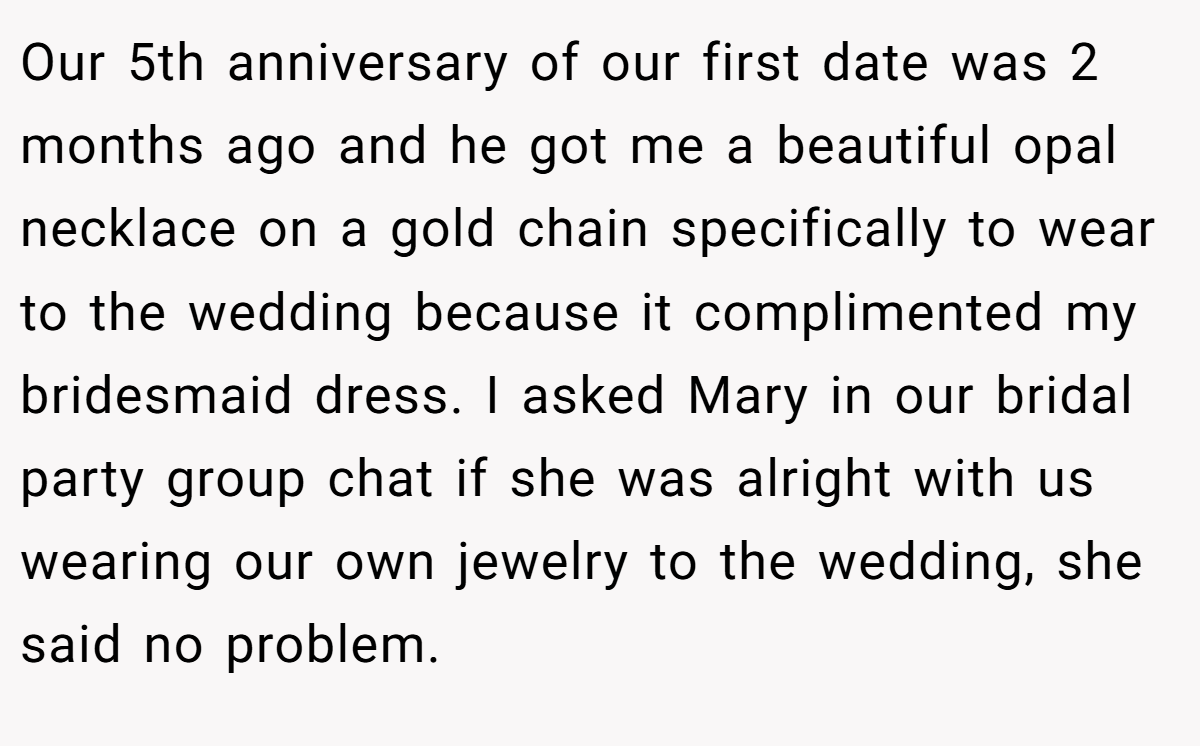 Our 5th anniversary of our first date was 2 months ago and he got me a beautiful opal necklace on a gold chain specifically to wear to the wedding because it complimented my bridesmaid dress. I asked Mary in our bridal party group chat if she was alright with us wearing our own jewelry to the wedding, she said no problem.
