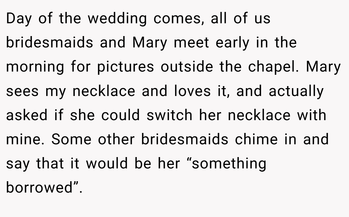Day of the wedding comes, all of us bridesmaids and Mary meet early in the morning for pictures outside the chapel. Mary sees my necklace and loves it, and actually asked if she could switch her necklace with mine. Some other bridesmaids chime in and say that it would be her “something borrowed”.