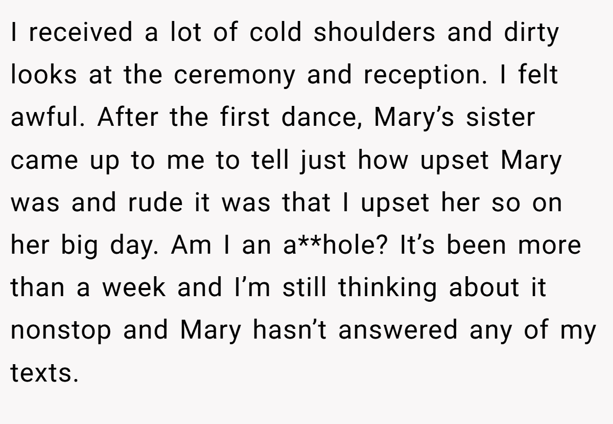 I received a lot of cold shoulders and dirty looks at the ceremony and reception. I felt awful. After the first dance, Mary’s sister came up to me to tell just how upset Mary was and rude it was that I upset her so on her big day. Am I an a**hole? It’s been more than a week and I’m still thinking about it nonstop and Mary hasn’t answered any of my texts.