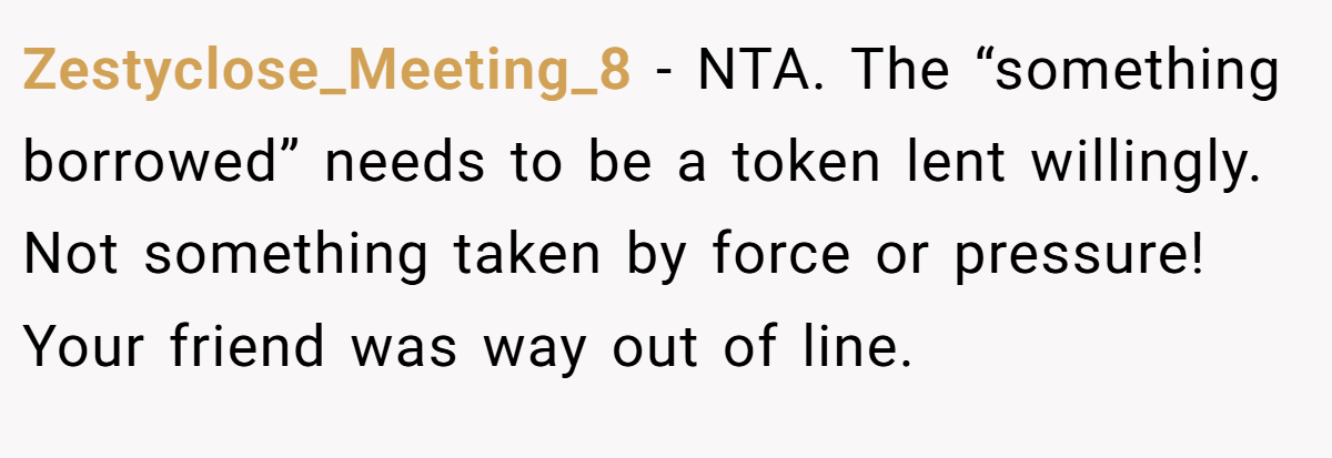 Zestyclose_Meeting_8 - NTA. The “something borrowed” needs to be a token lent willingly. Not something taken by force or pressure! Your friend was way out of line.