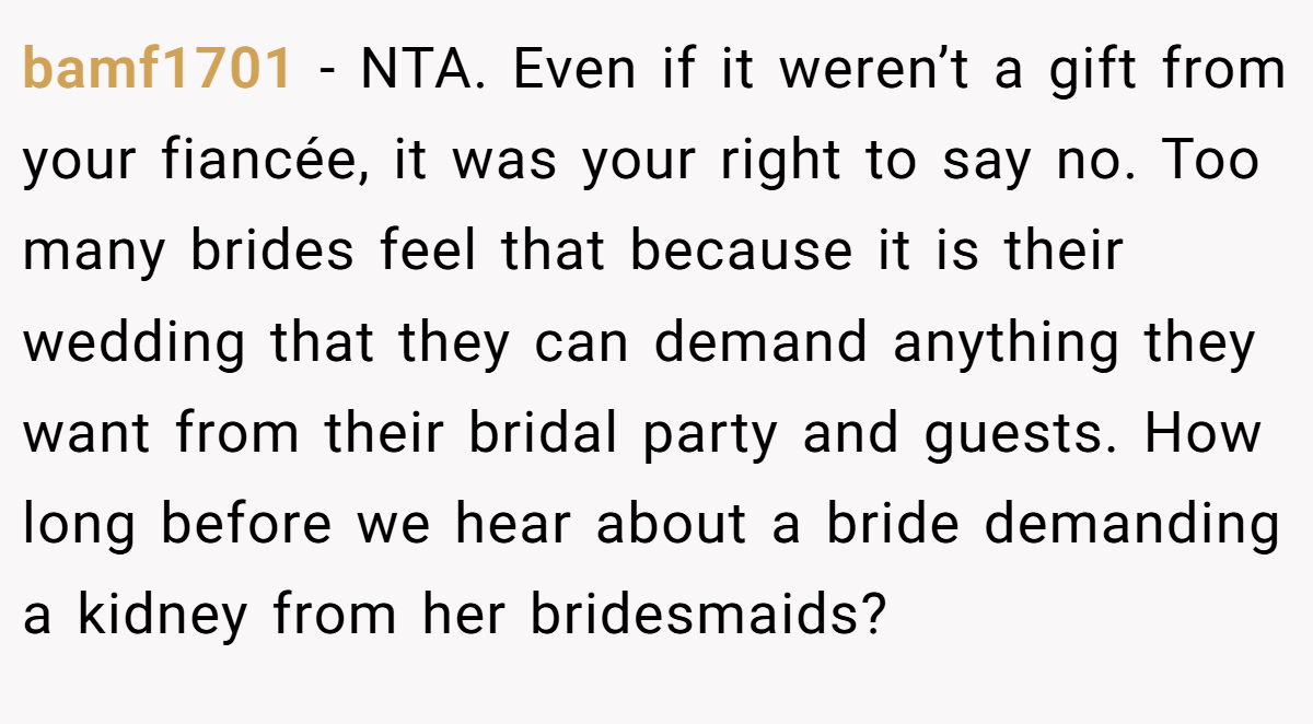 bamf1701 - NTA. Even if it weren’t a gift from your fiancée, it was your right to say no. Too many brides feel that because it is their wedding that they can demand anything they want from their bridal party and guests. How long before we hear about a bride demanding a kidney from her bridesmaids?