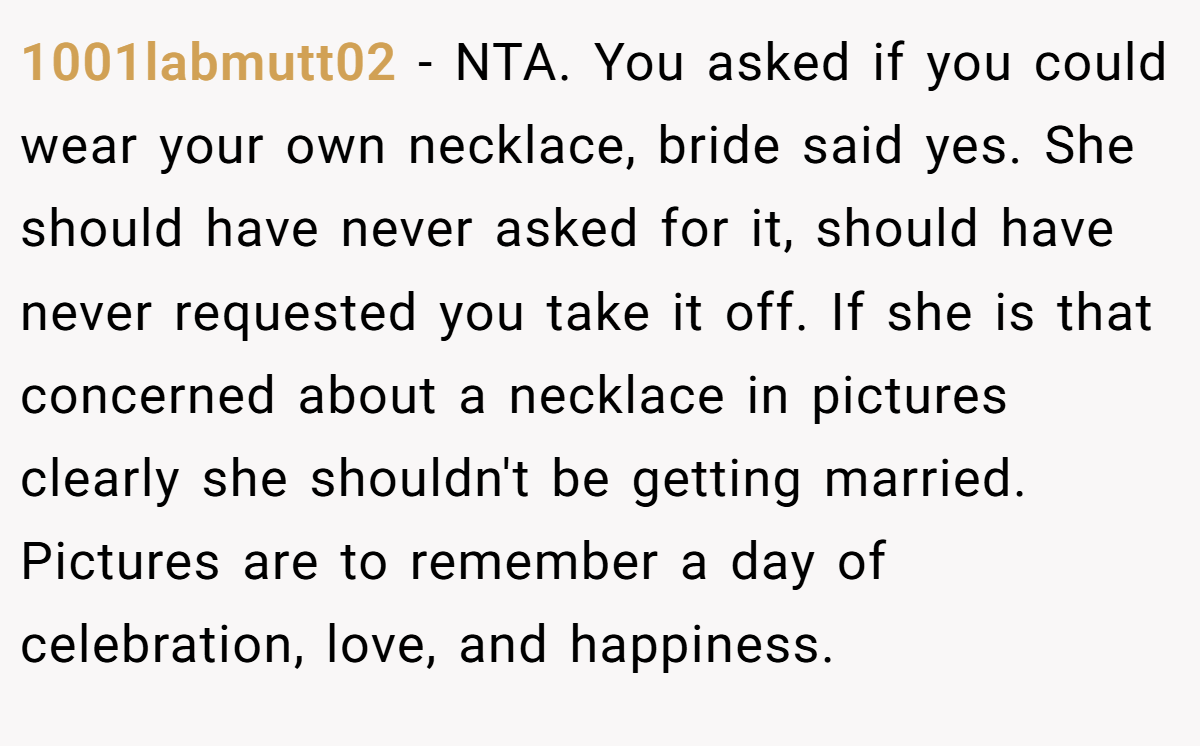 1001labmutt02 - NTA. You asked if you could wear your own necklace, bride said yes. She should have never asked for it, should have never requested you take it off. If she is that concerned about a necklace in pictures clearly she shouldn't be getting married. Pictures are to remember a day of celebration, love, and happiness.