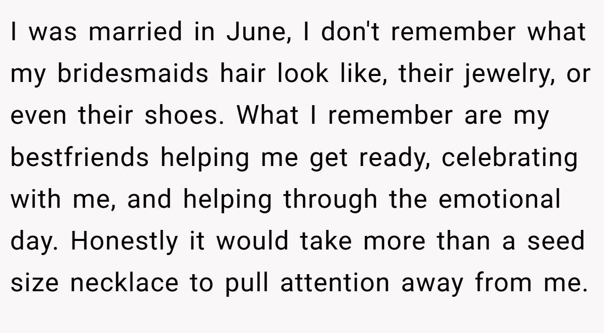 I was married in June, I don't remember what my bridesmaids hair look like, their jewelry, or even their shoes. What I remember are my bestfriends helping me get ready, celebrating with me, and helping through the emotional day. Honestly it would take more than a seed size necklace to pull attention away from me.