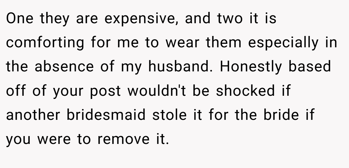 One they are expensive, and two it is comforting for me to wear them especially in the absence of my husband. Honestly based off of your post wouldn't be shocked if another bridesmaid stole it for the bride if you were to remove it.