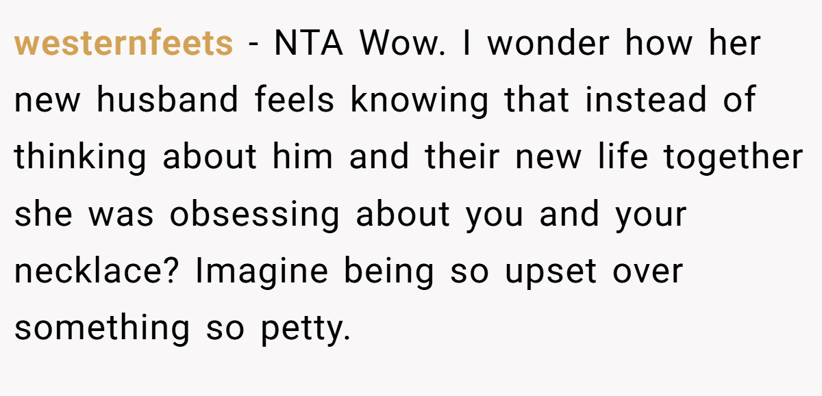 westernfeets - NTA Wow. I wonder how her new husband feels knowing that instead of thinking about him and their new life together she was obsessing about you and your necklace? Imagine being so upset over something so petty.