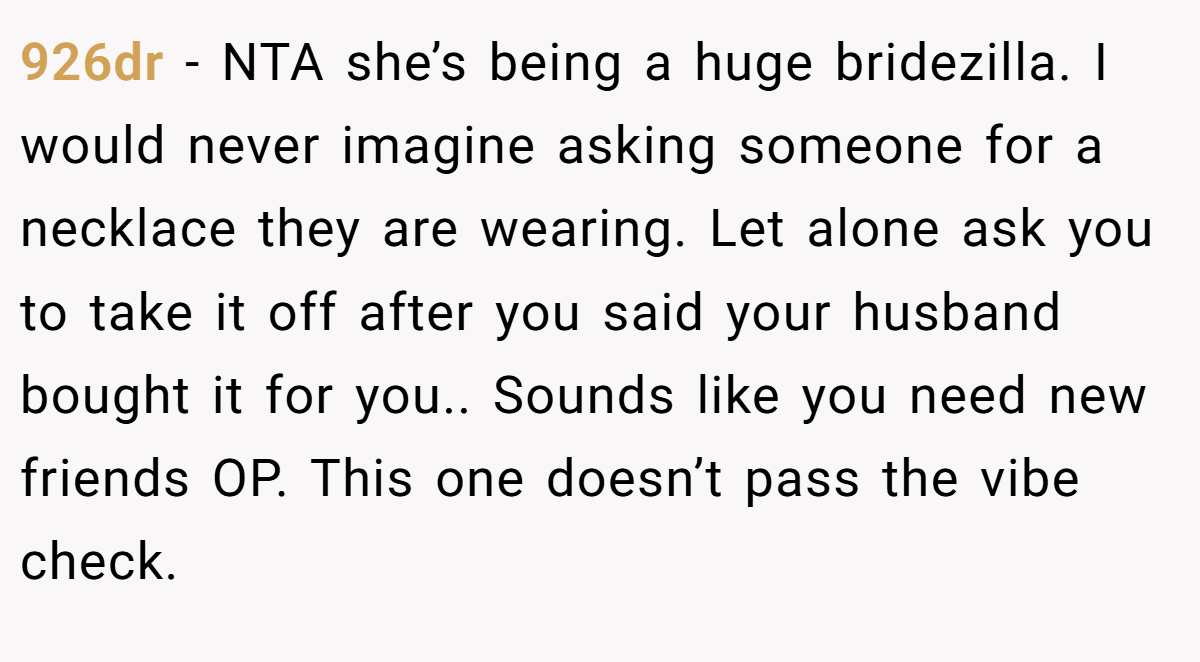 926dr - NTA she’s being a huge bridezilla. I would never imagine asking someone for a necklace they are wearing. Let alone ask you to take it off after you said your husband bought it for you.. Sounds like you need new friends OP. This one doesn’t pass the vibe check.