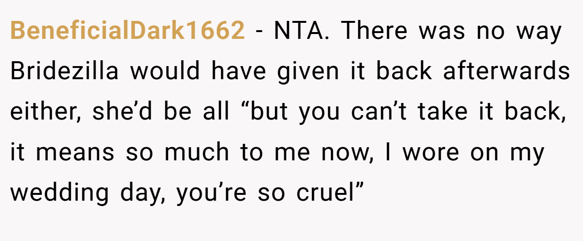 BeneficialDark1662 - NTA. There was no way Bridezilla would have given it back afterwards either, she’d be all “but you can’t take it back, it means so much to me now, I wore on my wedding day, you’re so cruel”