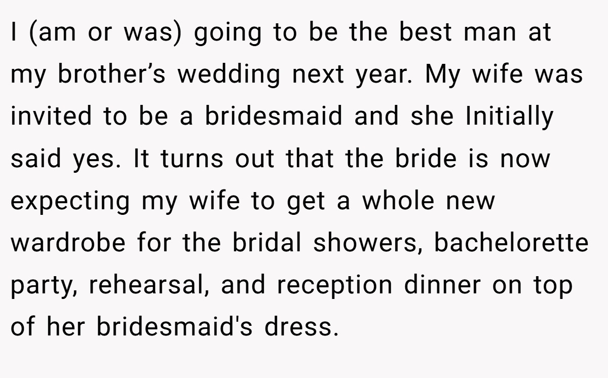 I (am or was) going to be the best man at my brother’s wedding next year. My wife was invited to be a bridesmaid and she Initially said yes. It turns out that the bride is now expecting my wife to get a whole new wardrobe for the bridal showers, bachelorette party, rehearsal, and reception dinner on top of her bridesmaid's dress.
