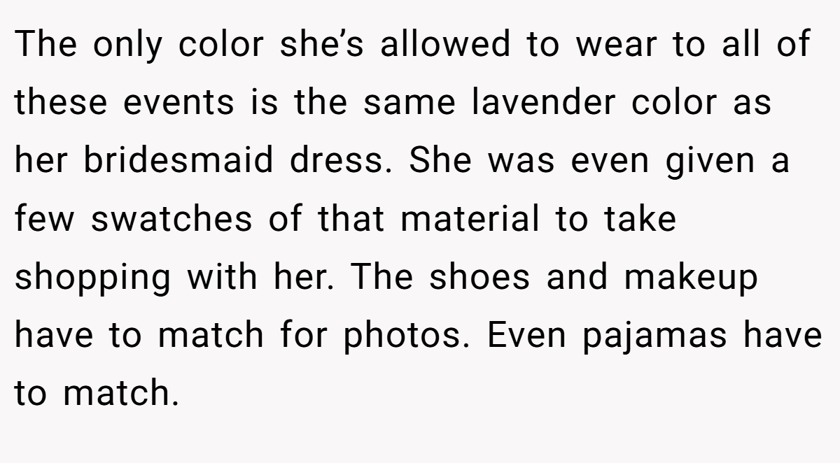 The only color she’s allowed to wear to all of these events is the same lavender color as her bridesmaid dress. She was even given a few swatches of that material to take shopping with her. The shoes and makeup have to match for photos. Even pajamas have to match.