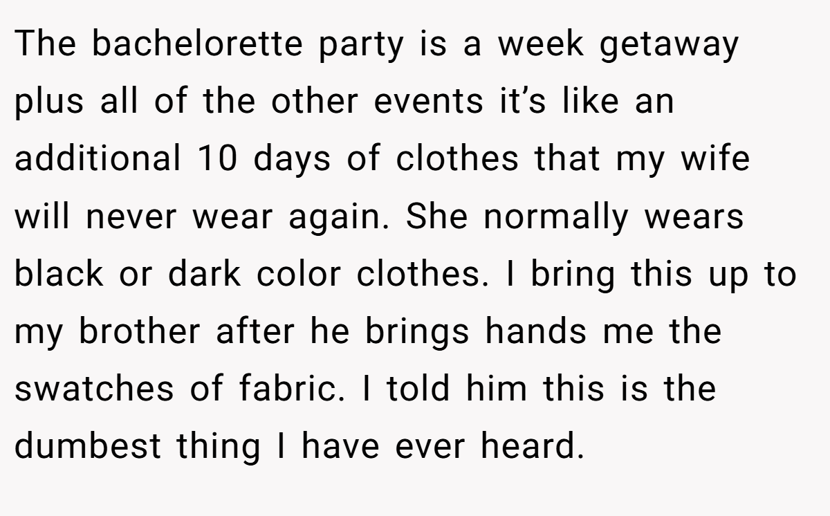 The bachelorette party is a week getaway plus all of the other events it’s like an additional 10 days of clothes that my wife will never wear again. She normally wears black or dark color clothes. I bring this up to my brother after he brings hands me the swatches of fabric. I told him this is the dumbest thing I have ever heard.