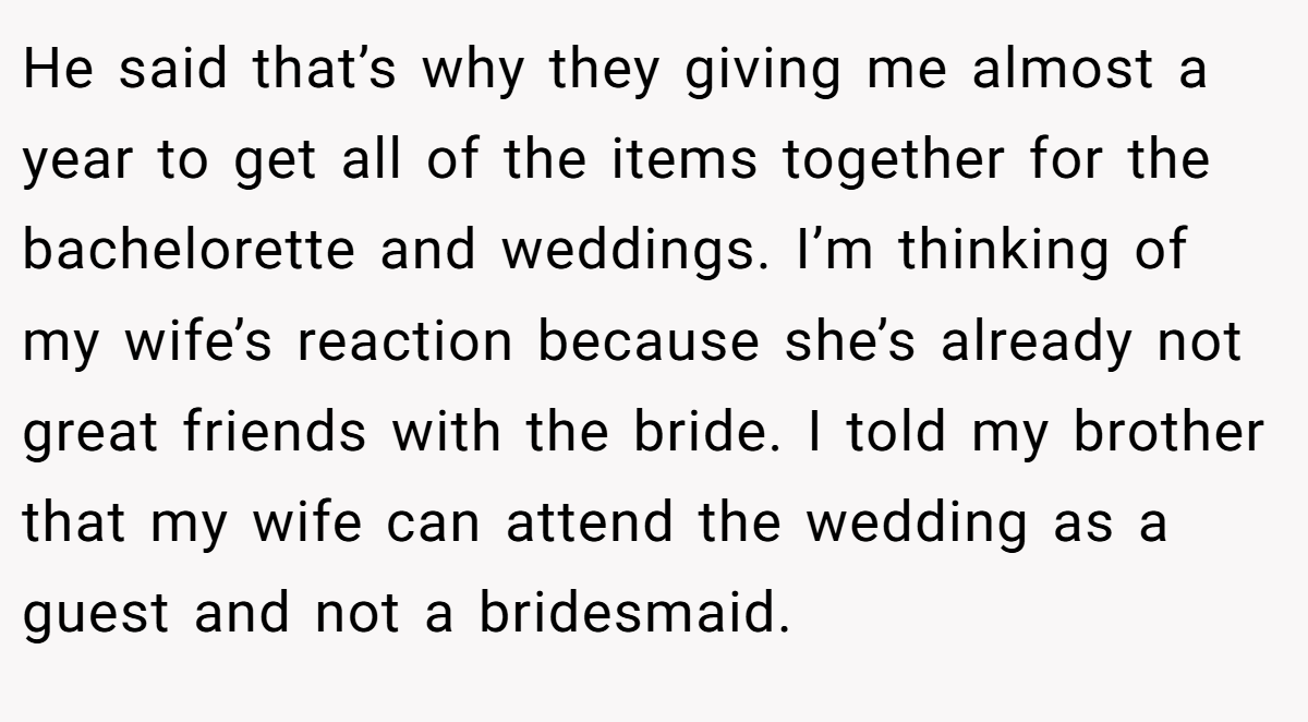 He said that’s why they giving me almost a year to get all of the items together for the bachelorette and weddings. I’m thinking of my wife’s reaction because she’s already not great friends with the bride. I told my brother that my wife can attend the wedding as a guest and not a bridesmaid.