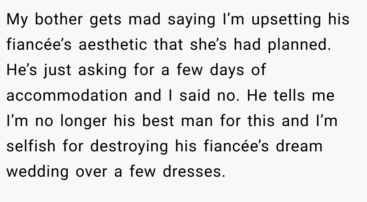 My bother gets mad saying I’m upsetting his fiancée’s aesthetic that she’s had planned. He’s just asking for a few days of accommodation and I said no. He tells me I’m no longer his best man for this and I’m selfish for destroying his fiancée’s dream wedding over a few dresses.