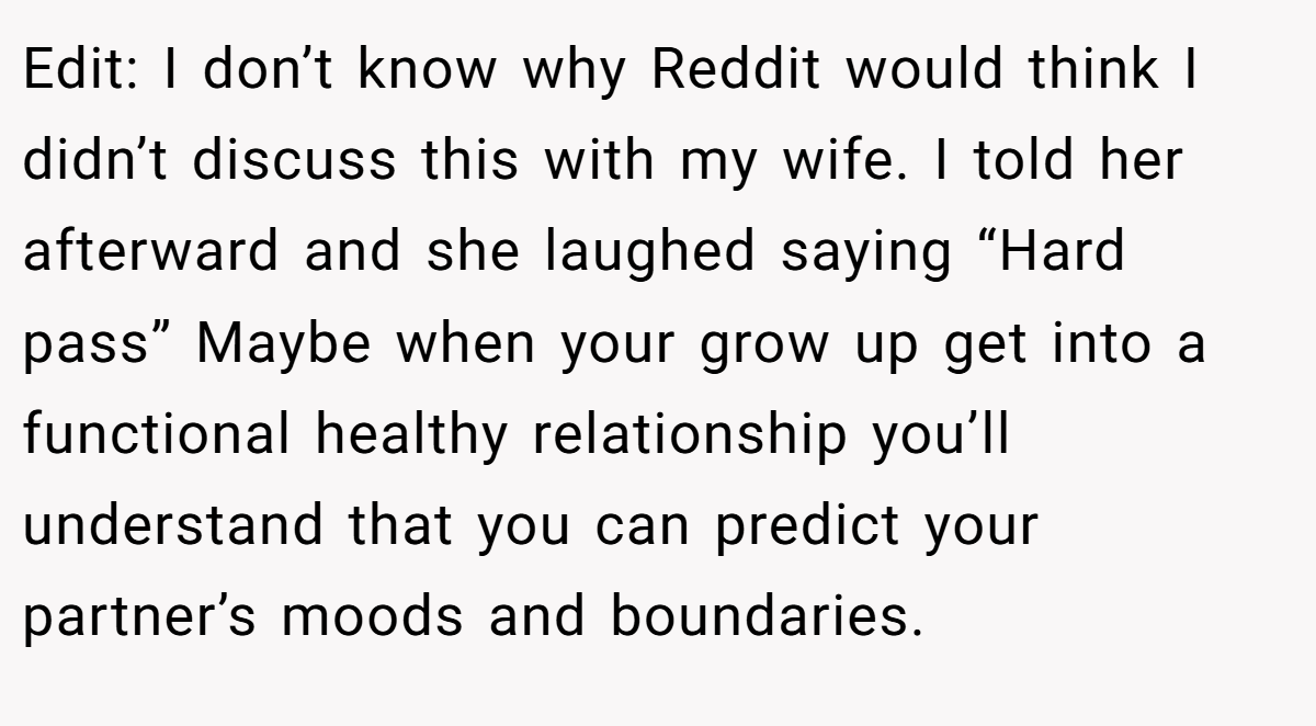 Edit: I don’t know why Reddit would think I didn’t discuss this with my wife. I told her afterward and she laughed saying “Hard pass” Maybe when your grow up get into a functional healthy relationship you’ll understand that you can predict your partner’s moods and boundaries.