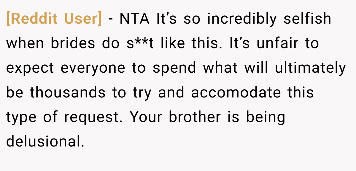 [Reddit User] - NTA It’s so incredibly selfish when brides do s**t like this. It’s unfair to expect everyone to spend what will ultimately be thousands to try and accomodate this type of request. Your brother is being delusional.