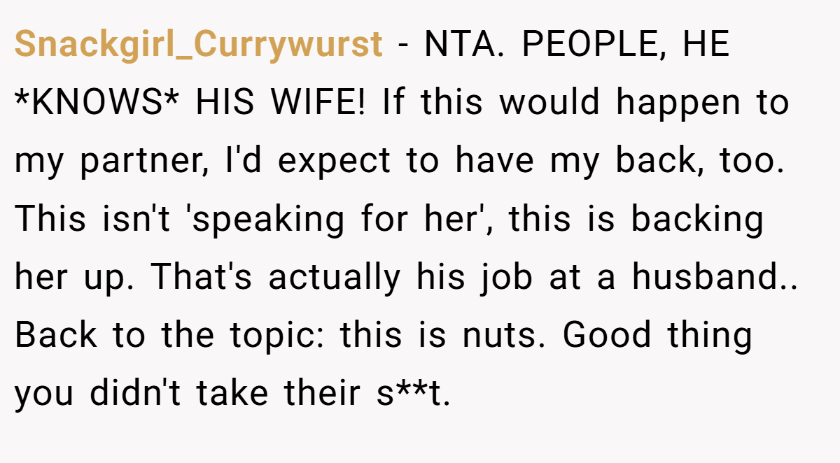 Snackgirl_Currywurst - NTA. PEOPLE, HE *KNOWS* HIS WIFE! If this would happen to my partner, I'd expect to have my back, too. This isn't 'speaking for her', this is backing her up. That's actually his job at a husband.. Back to the topic: this is nuts. Good thing you didn't take their s**t.