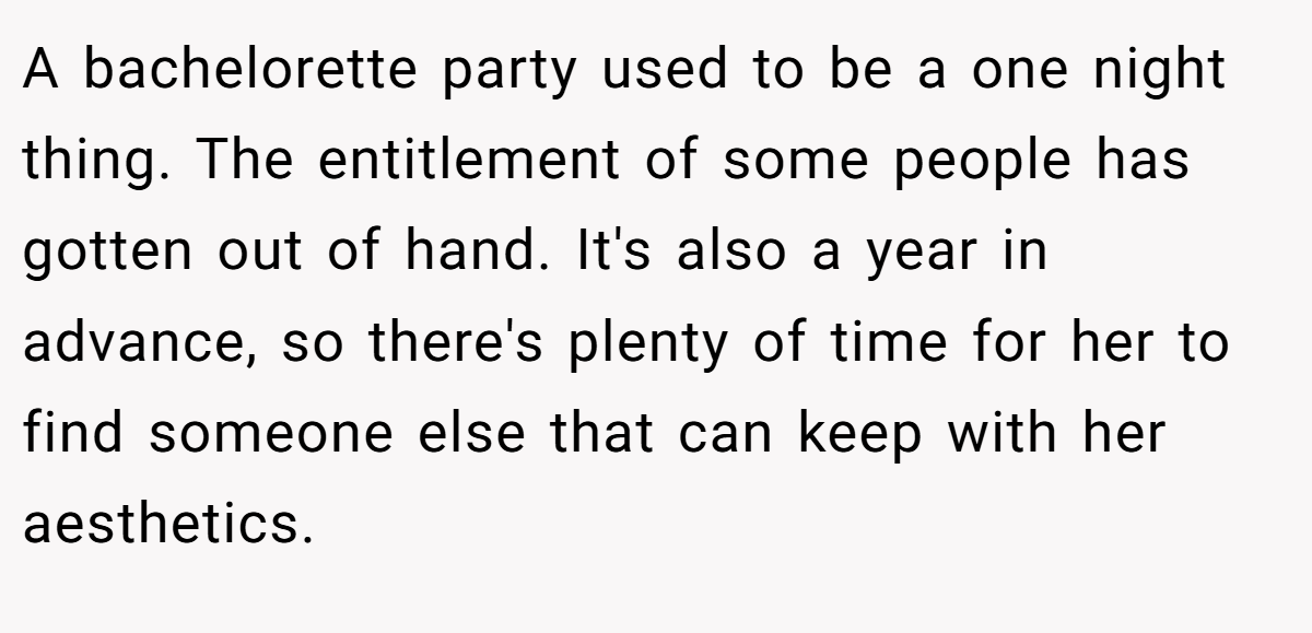 A bachelorette party used to be a one night thing. The entitlement of some people has gotten out of hand. It's also a year in advance, so there's plenty of time for her to find someone else that can keep with her aesthetics.