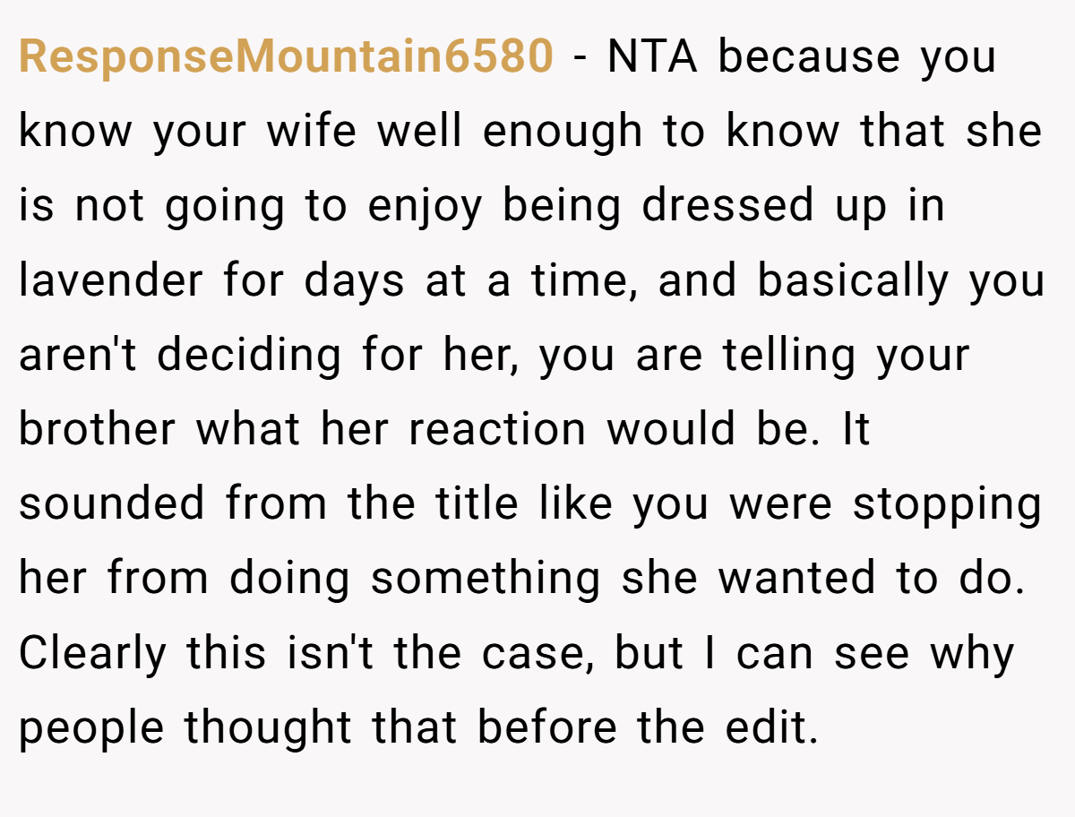 ResponseMountain6580 - NTA because you know your wife well enough to know that she is not going to enjoy being dressed up in lavender for days at a time, and basically you aren't deciding for her, you are telling your brother what her reaction would be. It sounded from the title like you were stopping her from doing something she wanted to do. Clearly this isn't the case, but I can see why people thought that before the edit.