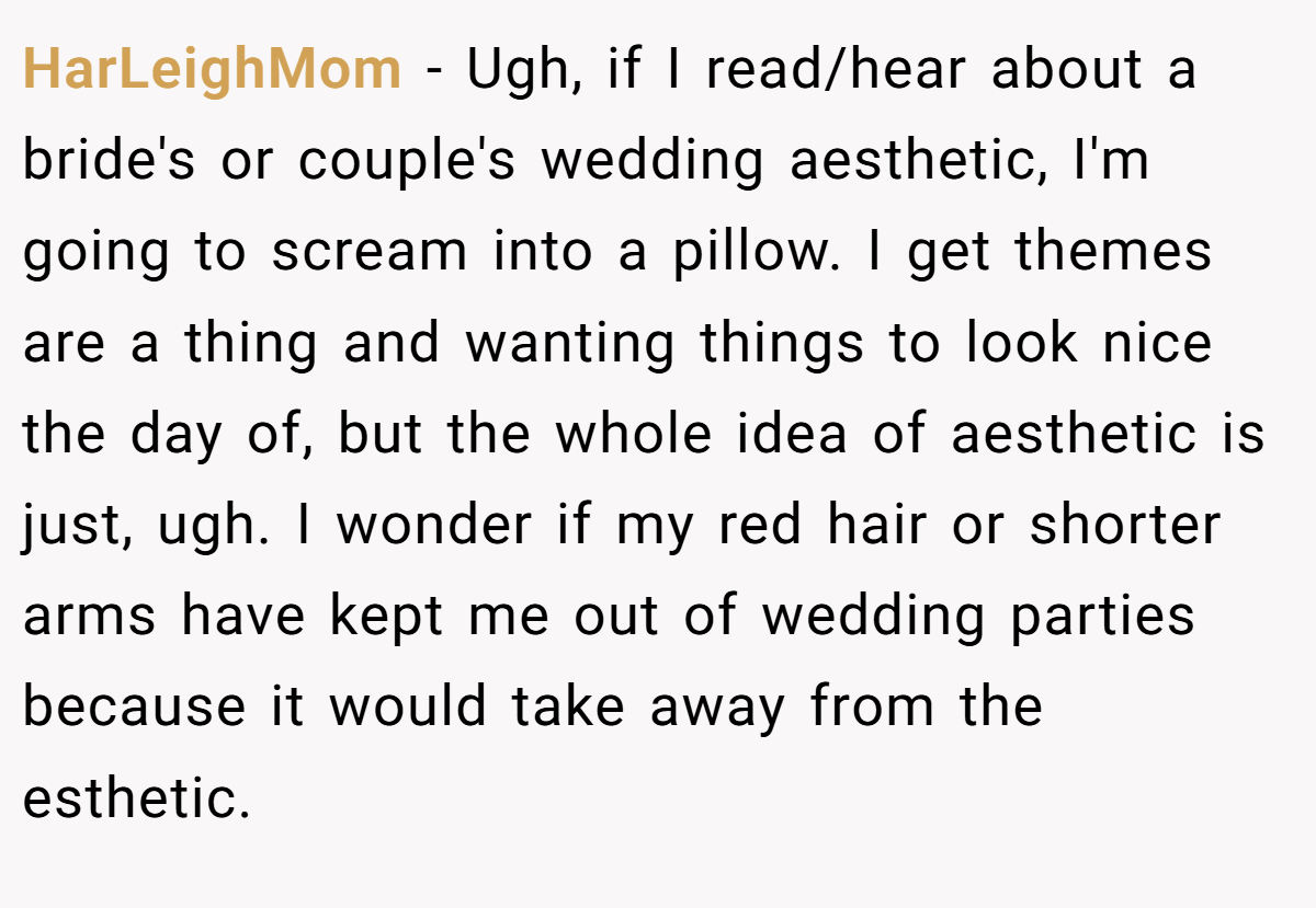 HarLeighMom - Ugh, if I read/hear about a bride's or couple's wedding aesthetic, I'm going to scream into a pillow. I get themes are a thing and wanting things to look nice the day of, but the whole idea of aesthetic is just, ugh. I wonder if my red hair or shorter arms have kept me out of wedding parties because it would take away from the esthetic.
