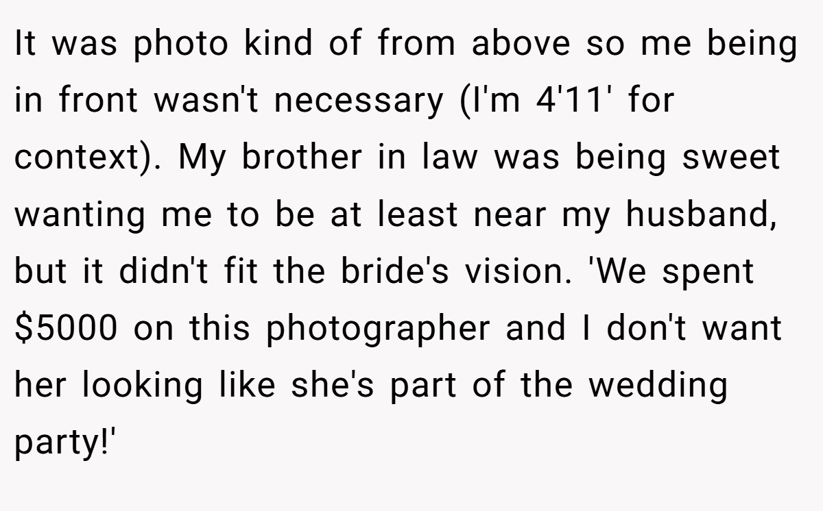 It was photo kind of from above so me being in front wasn't necessary (I'm 4'11' for context). My brother in law was being sweet wanting me to be at least near my husband, but it didn't fit the bride's vision. 'We spent $5000 on this photographer and I don't want her looking like she's part of the wedding party!'